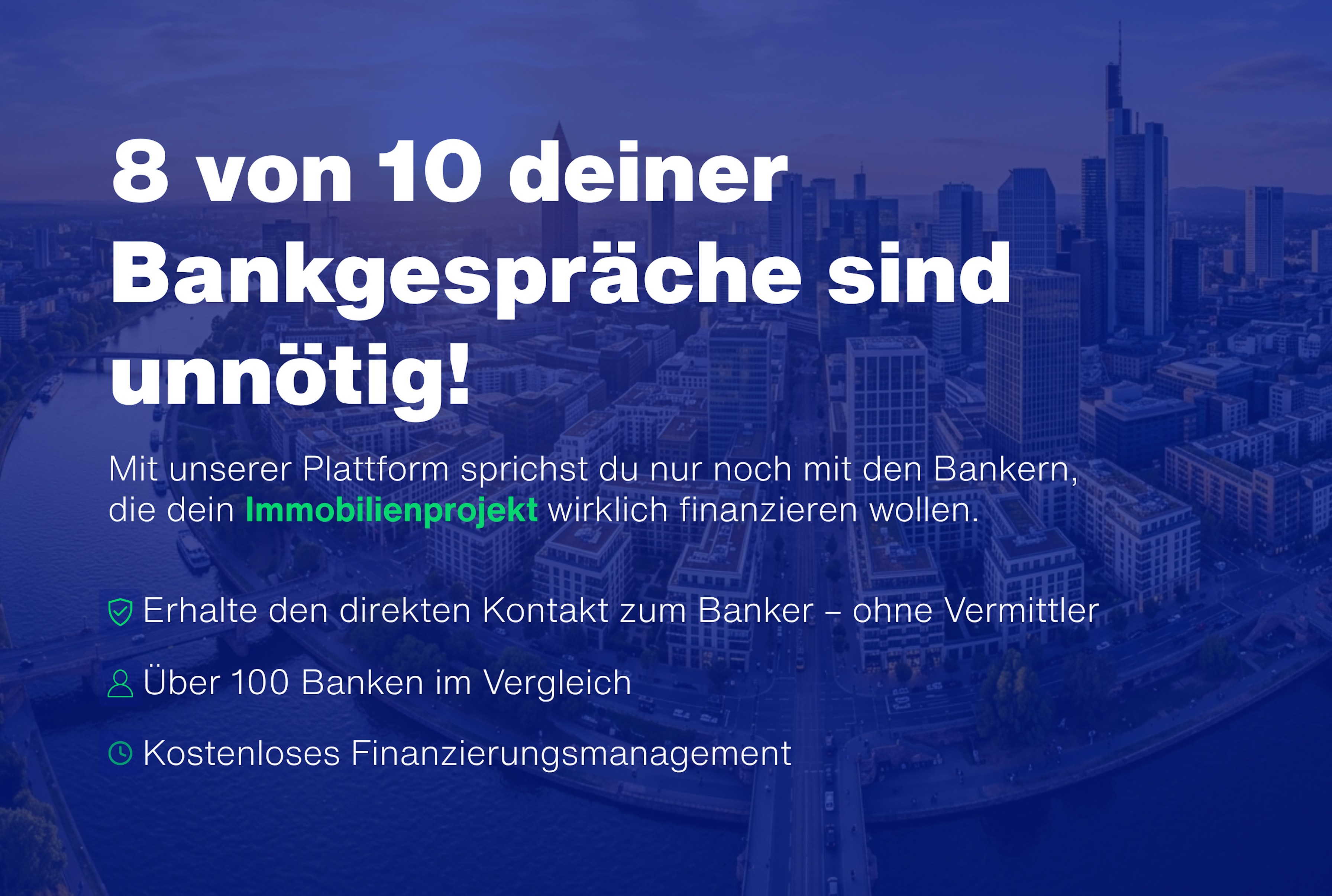 8 von 10 deiner Bankgespräche sind unnötig – Mit unserer Plattform sprichst du nur noch mit den Bankern, die dein Immobilienprojekt wirklich finanzieren wollen. Über 100 Banken im Vergleich.